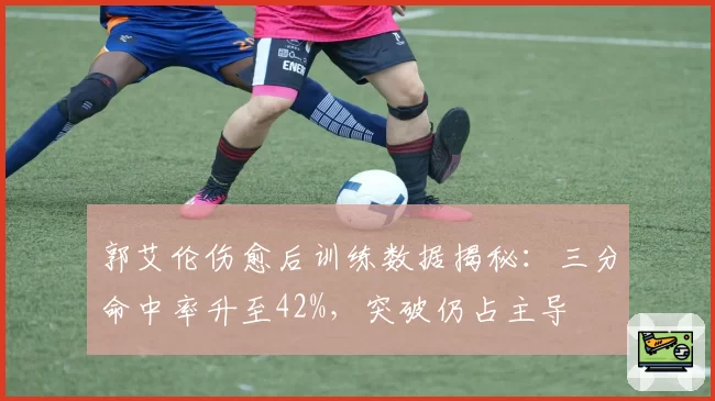 郭艾伦伤愈后训练数据揭秘：三分命中率升至42%，突破仍占主导