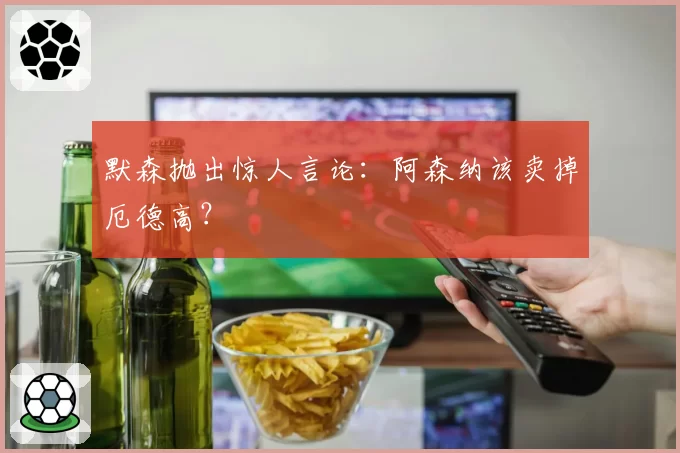 默森抛出惊人言论:阿森纳该卖掉厄德高?