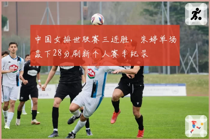 中国女排世联赛三连胜，朱婷单场轰下28分刷新个人赛季纪录