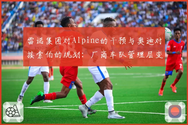 雷诺集团对Alpine的干预与奥迪对接索伯的规划：厂商车队管理层变动的不同轨迹