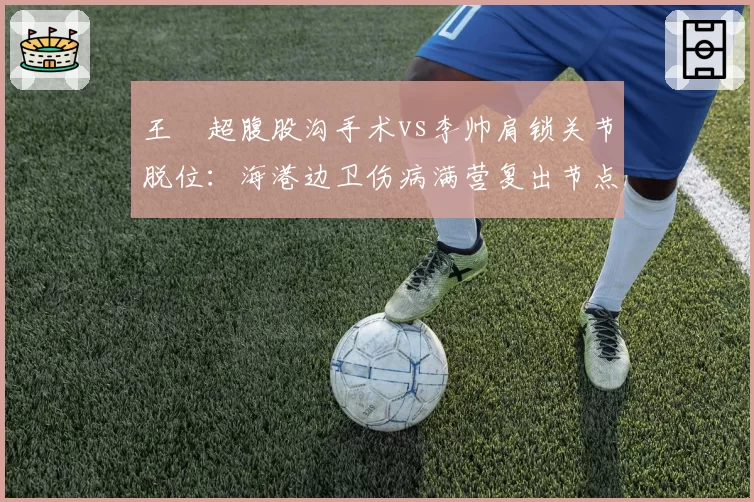 王燊超腹股沟手术vs李帅肩锁关节脱位:海港边卫伤病满营复出节点研判