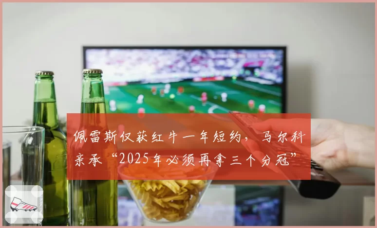 佩雷斯仅获红牛一年短约,马尔科亲承“2025年必须再拿三个分冠”