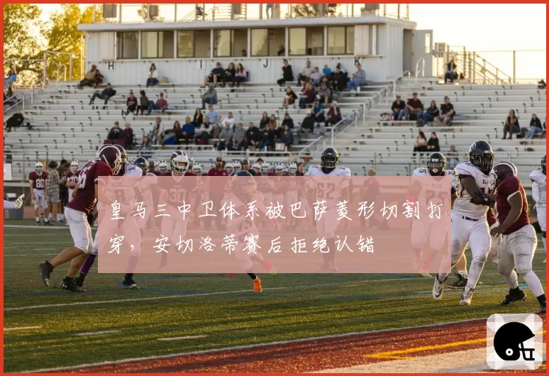 皇马三中卫体系被巴萨菱形切割打穿,安切洛蒂赛后拒绝认错