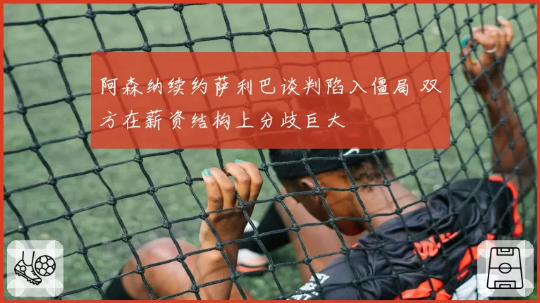 阿森纳续约萨利巴谈判陷入僵局 双方在薪资结构上分歧巨大