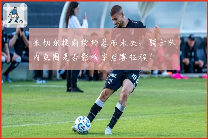 米切尔提前续约悬而未决，骑士队内氛围是否影响季后赛征程？