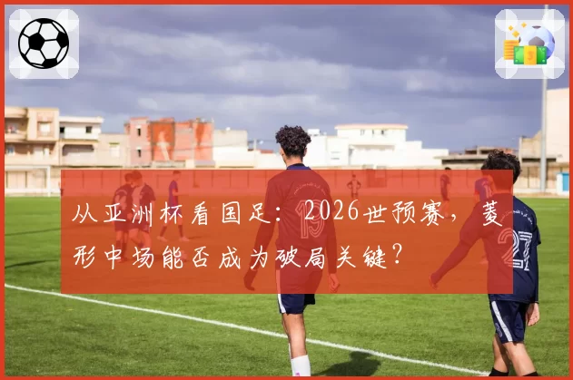 从亚洲杯看国足：2026世预赛，菱形中场能否成为破局关键？