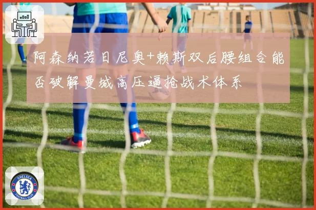 阿森纳若日尼奥+赖斯双后腰组合能否破解曼城高压逼抢战术体系