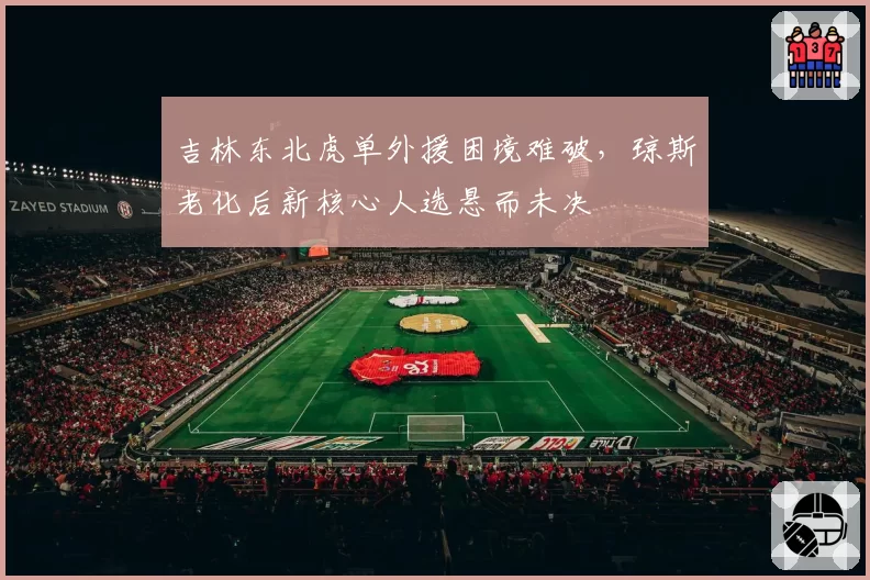 吉林东北虎单外援困境难破，琼斯老化后新核心人选悬而未决