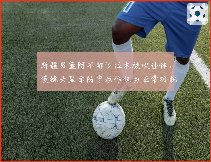 新疆男篮阿不都沙拉木被吹违体，慢镜头显示防守动作仅为正常对抗