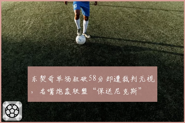 东契奇单场狂砍58分却遭裁判无视，名嘴炮轰联盟“保送尼克斯”