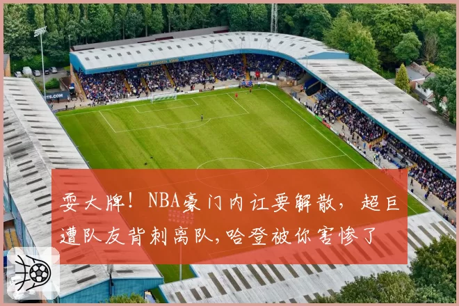 耍大牌！NBA豪门内讧要解散，超巨遭队友背刺离队,哈登被你害惨了