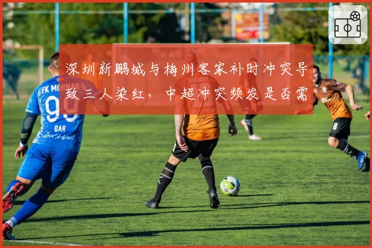 深圳新鹏城与梅州客家补时冲突导致三人染红，中超冲突频发是否需引入冷静期规则